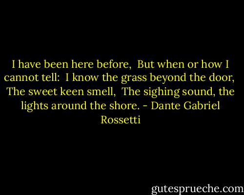 I have been here before, <br />But when or how I cannot tell: <br />I know the grass beyond the door, <br />The sweet keen smell, <br />The sighing sound, the lights around the shore. - Dante Gabriel Rossetti