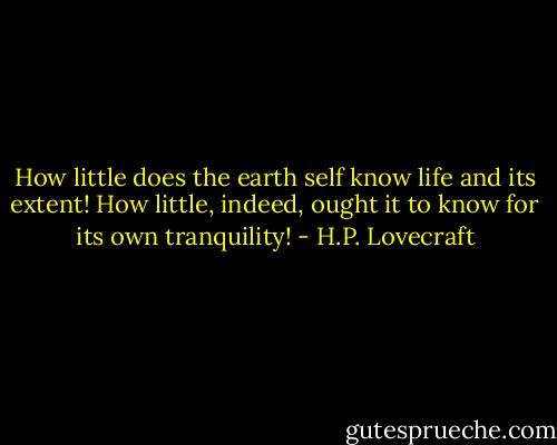 How little does the earth self know life and its extent! How little, indeed, ought it to know for its own tranquility! - H.P. Lovecraft