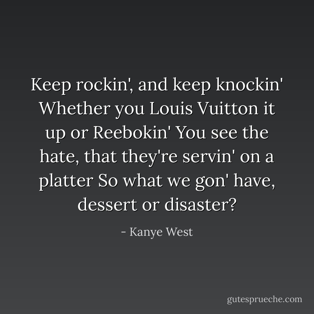 Keep rockin', and keep knockin'<br />Whether you Louis Vuitton it up or Reebokin'<br />You see the hate, that they're servin' on a platter<br />So what we gon' have, dessert or disaster? - Kanye West