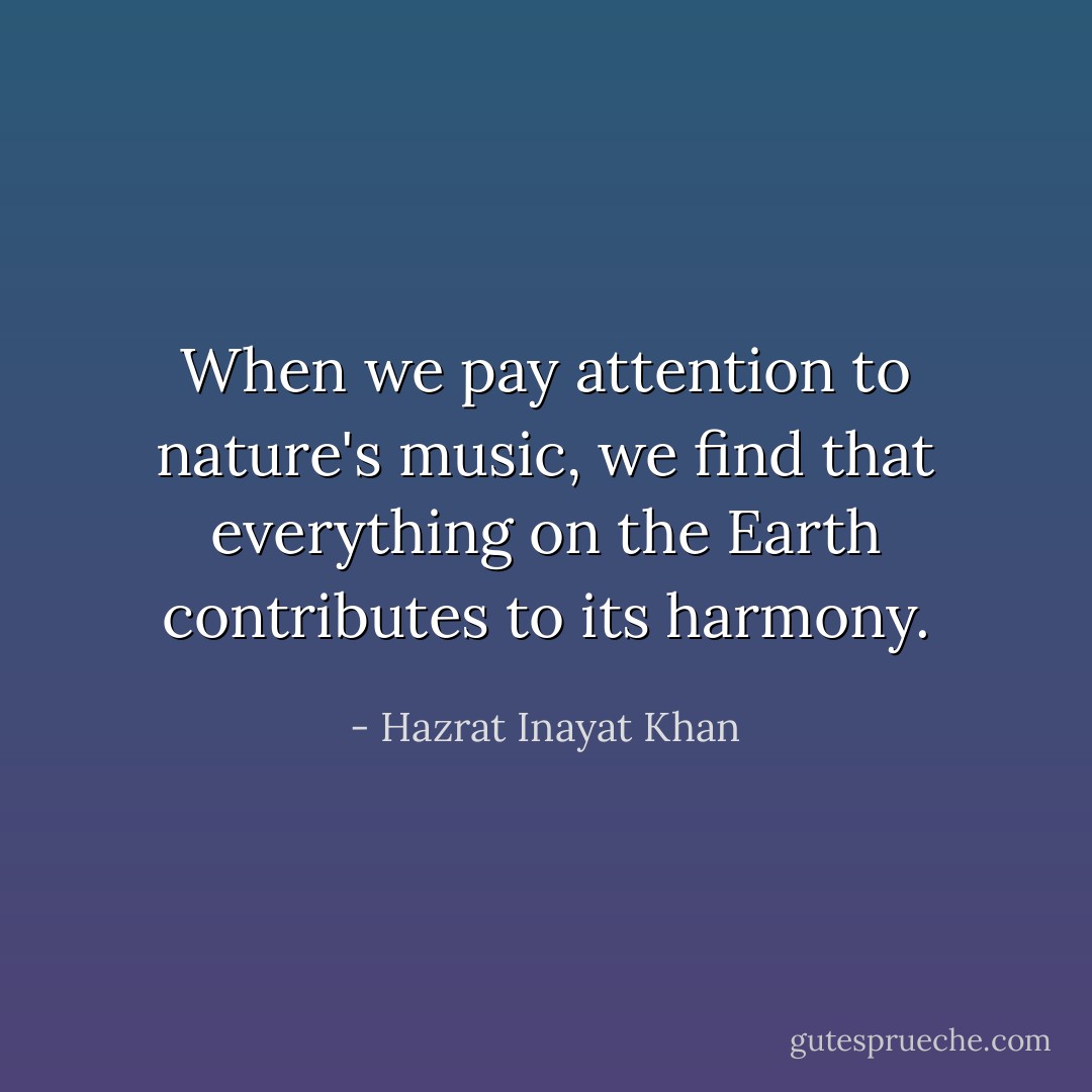 When we pay attention to nature's music, we find that everything on the Earth contributes to its harmony. - Hazrat Inayat Khan