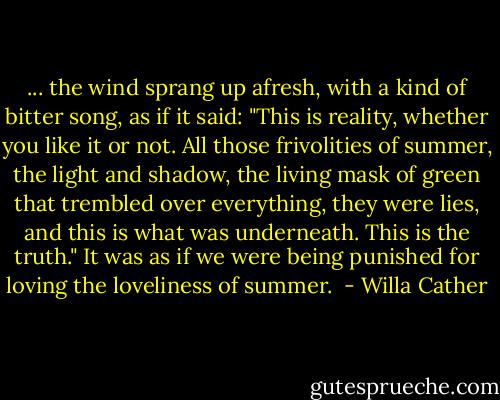 ... the wind sprang up afresh, with a kind of bitter song, as if it said: "This is reality, whether you like it or not. All those frivolities of summer, the light and shadow, the living mask of green that trembled over everything, they were lies, and this is what was underneath. This is the truth." It was as if we were being punished for loving the loveliness of summer.  - Willa Cather