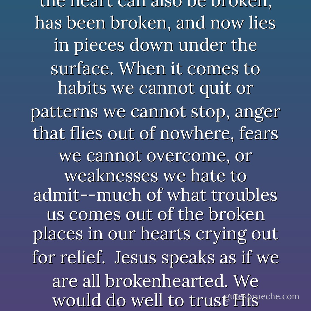 somehow we have overlooked the fact this treasured called the heart can also be broken, has been broken, and now lies in pieces down under the surface. When it comes to habits we cannot quit or patterns we cannot stop, anger that flies out of nowhere, fears we cannot overcome, or weaknesses we hate to admit--much of what troubles us comes out of the broken places in our hearts crying out for relief.<br /><br />Jesus speaks as if we are all brokenhearted. We would do well to trust His perspective on this. - John Eldredge