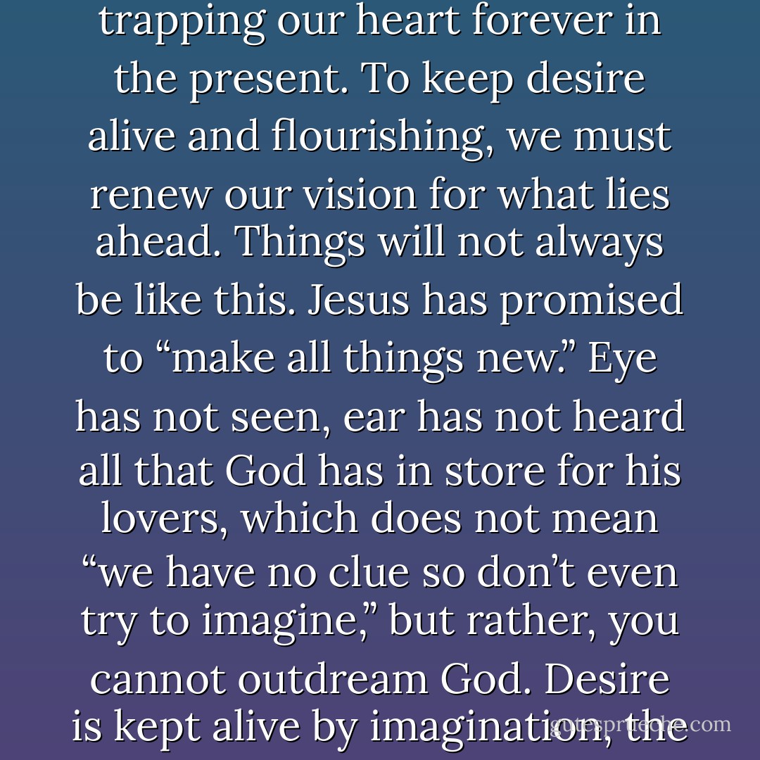 One of the most poisonous of all Satan’s whispers is simply, “Things will never change.” That lie kills expectation, trapping our heart forever in the present. To keep desire alive and flourishing, we must renew our vision for what lies ahead. Things will not always be like this. Jesus has promised to “make all things new.” Eye has not seen, ear has not heard all that God has in store for his lovers, which does not mean “we have no clue so don’t even try to imagine,” but rather, you cannot outdream God. Desire is kept alive by imagination, the antidote to resignation. We will need imagination, which is to say, we will need hope.  - John Eldredge