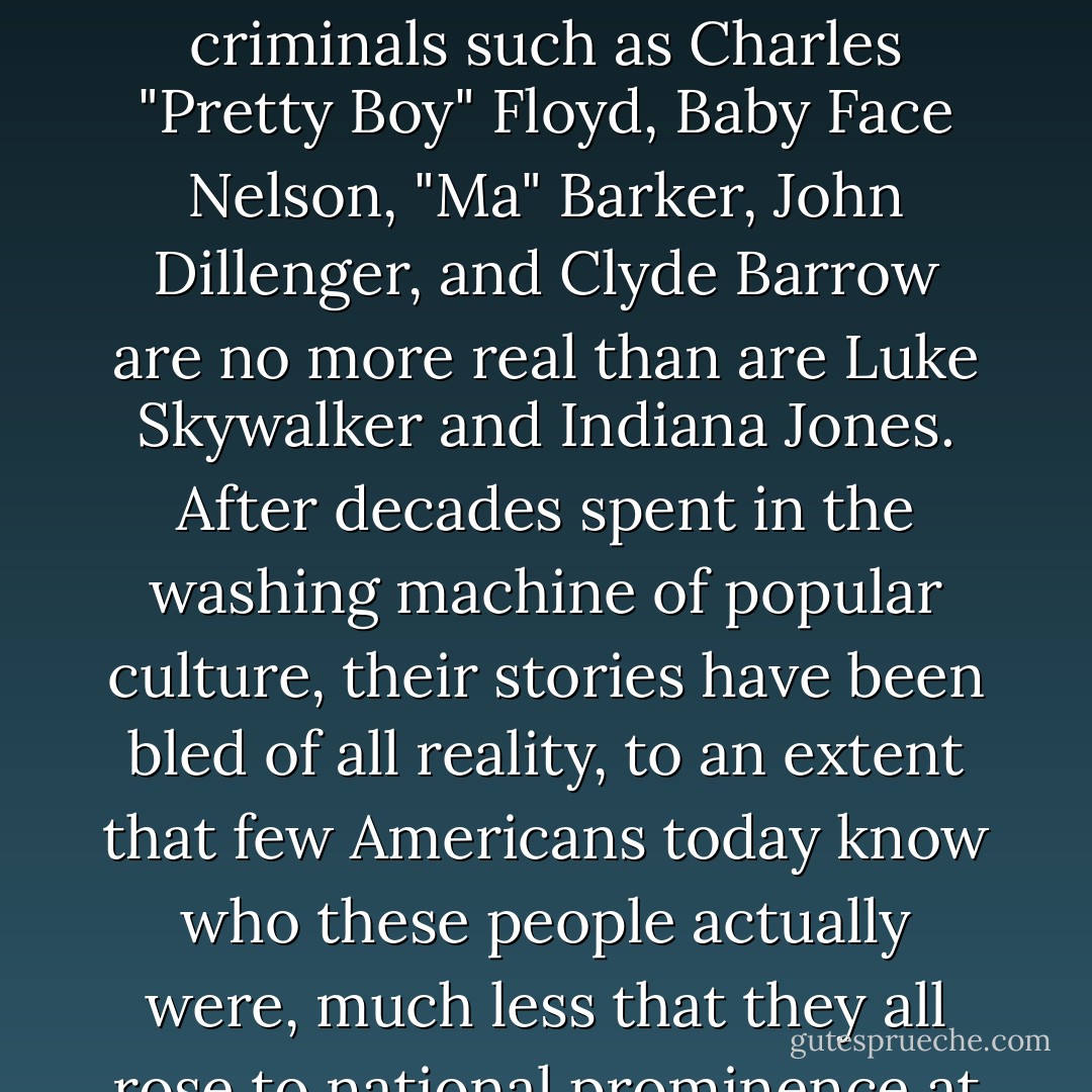 To the generations of Americans raised since World War 2, the identities of criminals such as Charles "Pretty Boy" Floyd, Baby Face Nelson, "Ma" Barker, John Dillenger, and Clyde Barrow are no more real than are Luke Skywalker and Indiana Jones. After decades spent in the washing machine of popular culture, their stories have been bled of all reality, to an extent that few Americans today know who these people actually were, much less that they all rose to national prominence at the same time. They were real. - Bryan Burrough