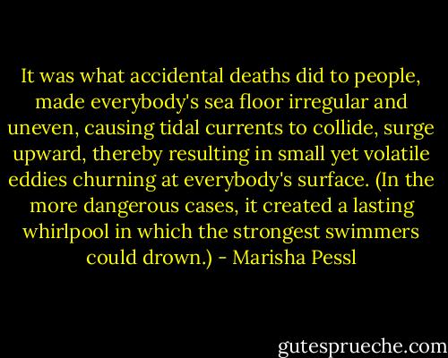 It was what accidental deaths did to people, made everybody's sea floor irregular and uneven, causing tidal currents to collide, surge upward, thereby resulting in small yet volatile eddies churning at everybody's surface. (In the more dangerous cases, it created a lasting whirlpool in which the strongest swimmers could drown.) - Marisha Pessl