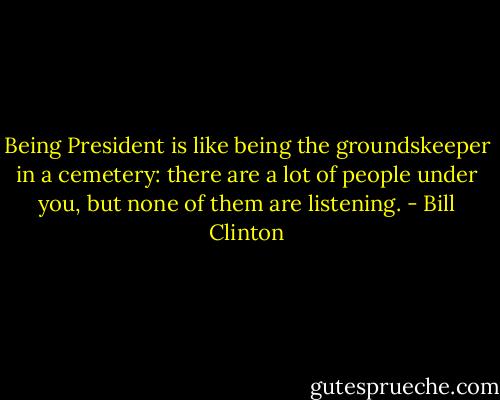 Being President is like being the groundskeeper in a cemetery: there are a lot of people under you, but none of them are listening. - Bill Clinton