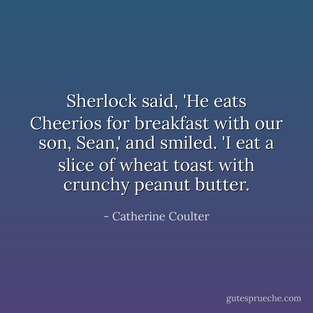 Sherlock said, 'He eats Cheerios for breakfast with our son, Sean,' and smiled. 'I eat a slice of wheat toast with crunchy peanut butter. - Catherine Coulter