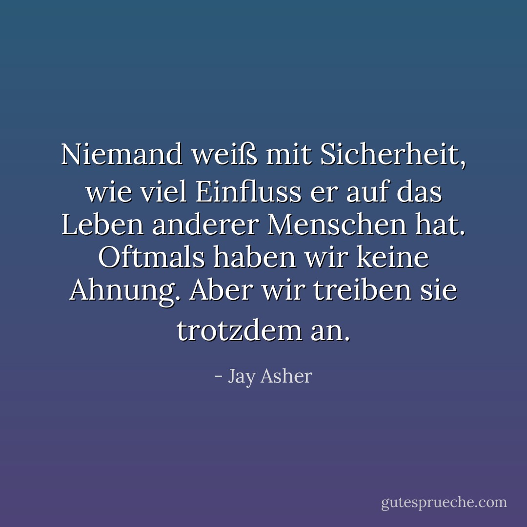 Niemand weiß mit Sicherheit, wie viel Einfluss er auf das Leben anderer Menschen hat. Oftmals haben wir keine Ahnung. Aber wir treiben sie trotzdem an. - Jay Asher<