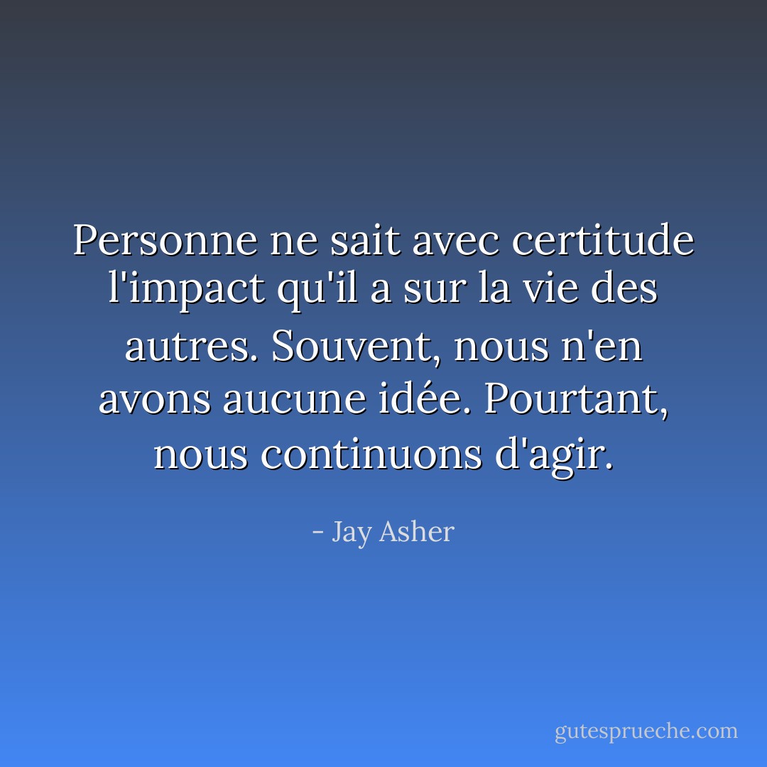Personne ne sait avec certitude l'impact qu'il a sur la vie des autres. Souvent, nous n'en avons aucune idée. Pourtant, nous continuons d'agir. - Jay Asher