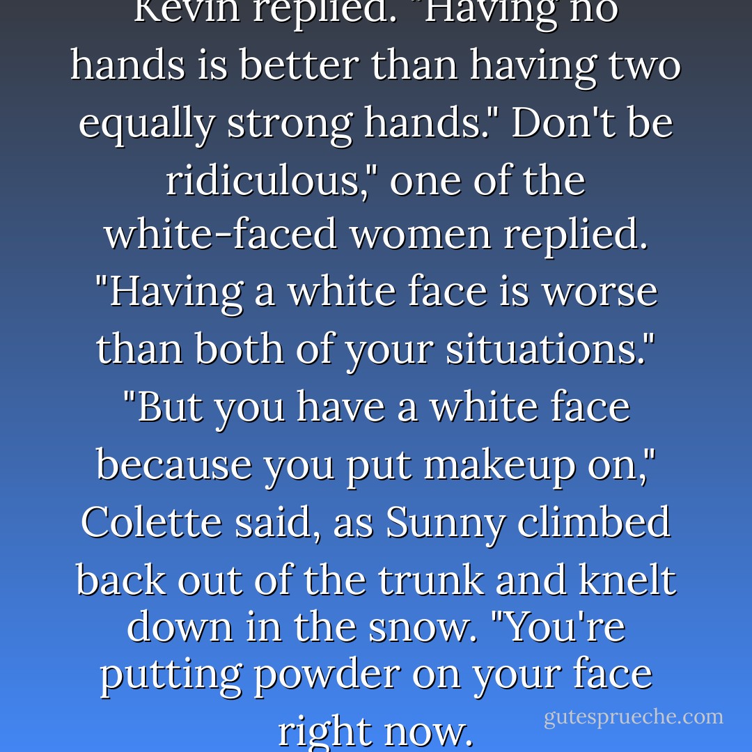 I'm jealous of your hooks," Kevin replied. "Having no hands is better than having two equally strong hands."<br />Don't be ridiculous," one of the white-faced women replied. "Having a white face is worse than both of your situations."<br />"But you have a white face because you put makeup on," Colette said, as Sunny climbed back out of the trunk and knelt down in the snow. "You're putting powder on your face right now. - Lemony Snicket
