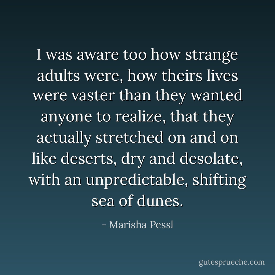 I was aware too how strange adults were, how theirs lives were vaster than they wanted anyone to realize, that they actually stretched on and on like deserts, dry and desolate, with an unpredictable, shifting sea of dunes. - Marisha Pessl