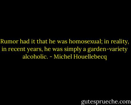Rumor had it that he was homosexual; in reality, in recent years, he was simply a garden-variety alcoholic. - Michel Houellebecq