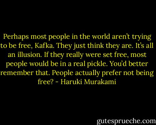 Perhaps most people in the world aren’t trying to be free, Kafka. They just think they are. It’s all an illusion. If they really were set free, most people would be in a real pickle. You’d better remember that. People actually prefer not being free? - Haruki Murakami