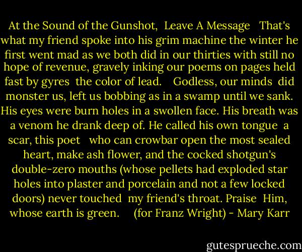 At the Sound of the Gunshot, <br />Leave A Message<br /><br /> That's what my friend spoke<br />into his grim machine the winter he first went mad<br />as we both did in our thirties with still<br />no hope of revenue, gravely inking<br />our poems on pages held fast by gyres<br /> the color of lead.<br /> <br /> Godless, our minds <br />did monster us, left us bobbing as in a swamp<br />until we sank. His eyes were burn holes<br />in a swollen face. His breath was a venom<br />he drank deep of. He called his own tongue<br /> a scar, this poet<br /><br /> who can crowbar open<br />the most sealed heart, make ash flower,<br />and the cocked shotgun's double-zero mouths<br />(whose pellets had exploded star holes into plaster and porcelain<br />and not a few locked doors) never touched<br /> my friend's throat. Praise<br /><br />Him, whose earth is green. <br /> <br /> (for Franz Wright) - Mary Karr