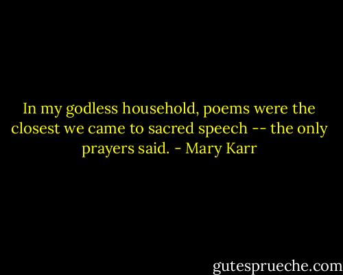 In my godless household, poems were the closest we came to sacred speech -- the only prayers said. - Mary Karr