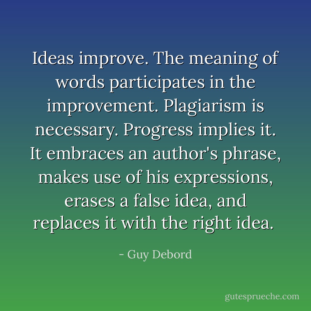 Ideas improve. The meaning of words participates in the improvement. Plagiarism is necessary. Progress implies it. It embraces an author's phrase, makes use of his expressions, erases a false idea, and replaces it with the right idea.  - Guy Debord