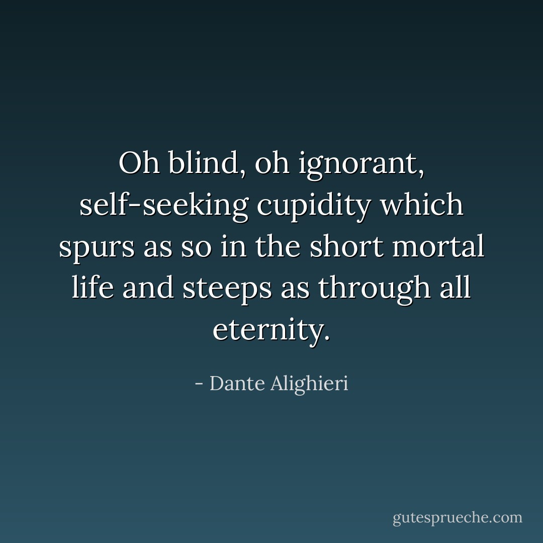 Oh blind, oh ignorant, self-seeking cupidity which spurs as so in the short mortal life and steeps as through all eternity. - Dante Alighieri