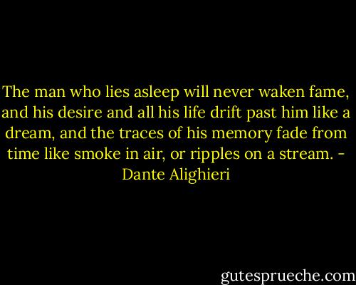 The man who lies asleep will never waken fame, and his desire and all his life drift past him like a dream, and the traces of his memory fade from time like smoke in air, or ripples on a stream. - Dante Alighieri