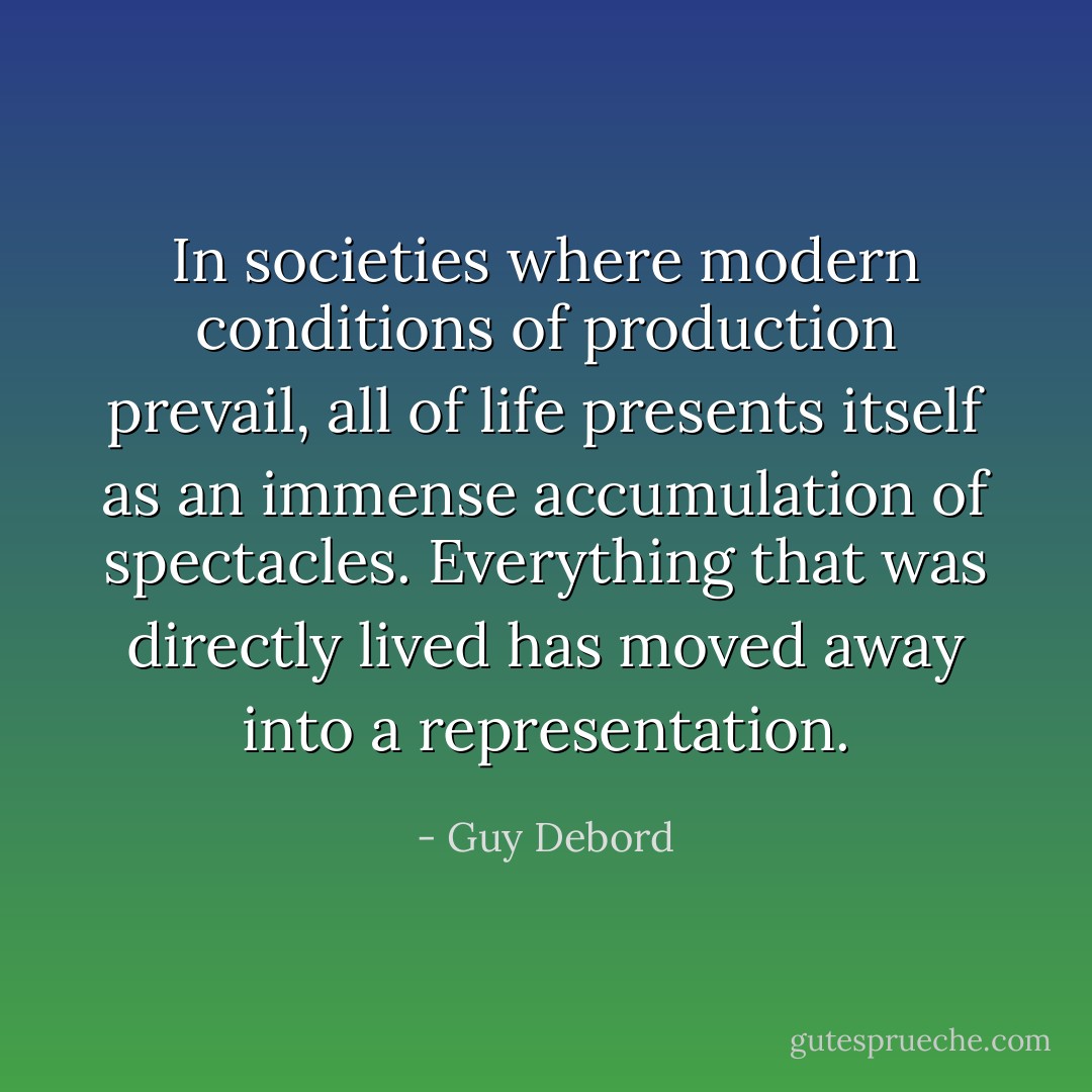 In societies where modern conditions of production prevail, all of life presents itself as an immense accumulation of spectacles. Everything that was directly lived has moved away into a representation. - Guy Debord