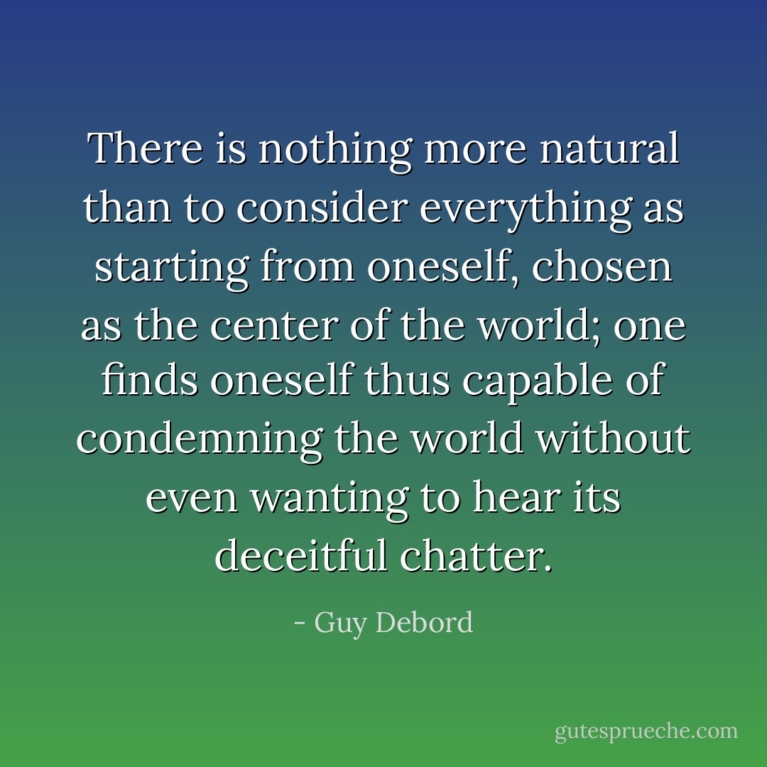 There is nothing more natural than to consider everything as starting from oneself, chosen as the center of the world; one finds oneself thus capable of condemning the world without even wanting to hear its deceitful chatter. - Guy Debord