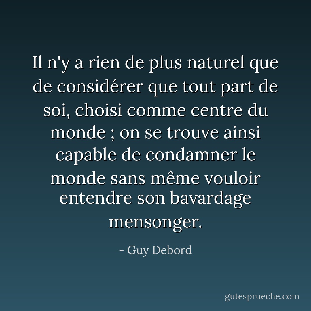 Il n'y a rien de plus naturel que de considérer que tout part de soi, choisi comme centre du monde ; on se trouve ainsi capable de condamner le monde sans même vouloir entendre son bavardage mensonger. - Guy Debord