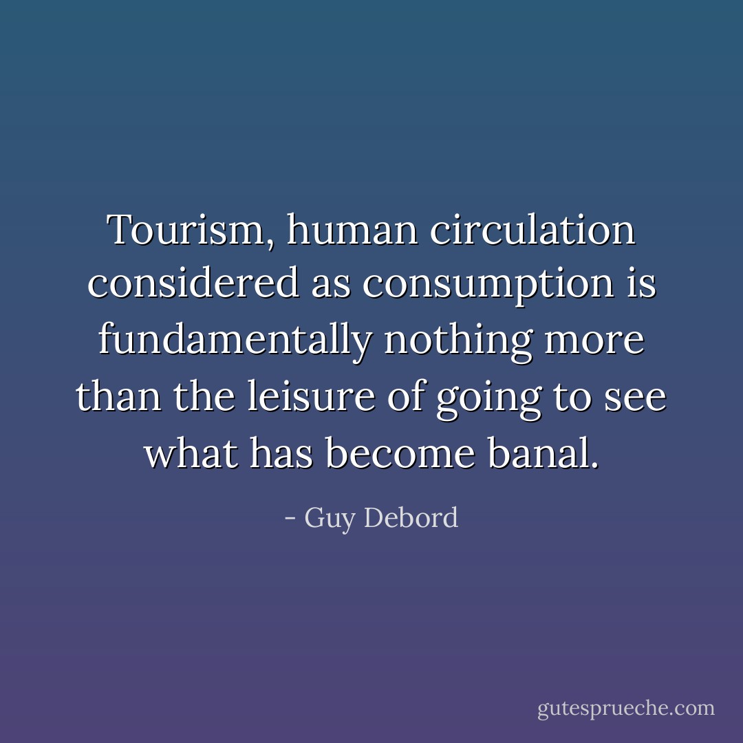 Tourism, human circulation considered as consumption is fundamentally nothing more than the leisure of going to see what has become banal. - Guy Debord