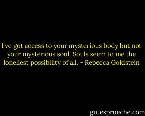 I've got access to your mysterious body but not your mysterious soul. Souls seem to me the loneliest possibility of all. - Rebecca Goldstein