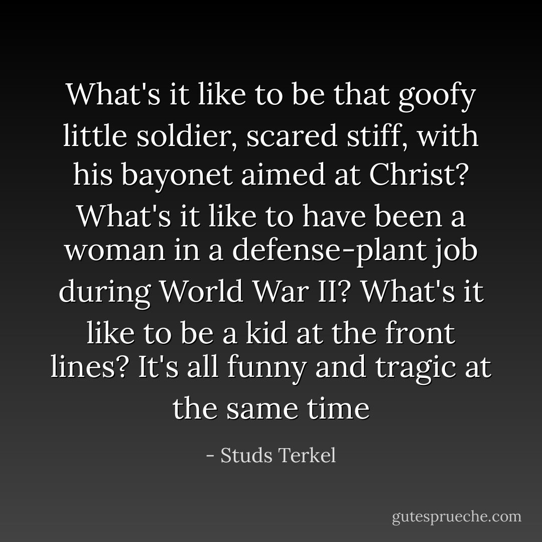 What's it like to be that goofy little soldier, scared stiff, with his bayonet aimed at Christ? What's it like to have been a woman in a defense-plant job during World War II? What's it like to be a kid at the front lines? It's all funny and tragic at the same time - Studs Terkel