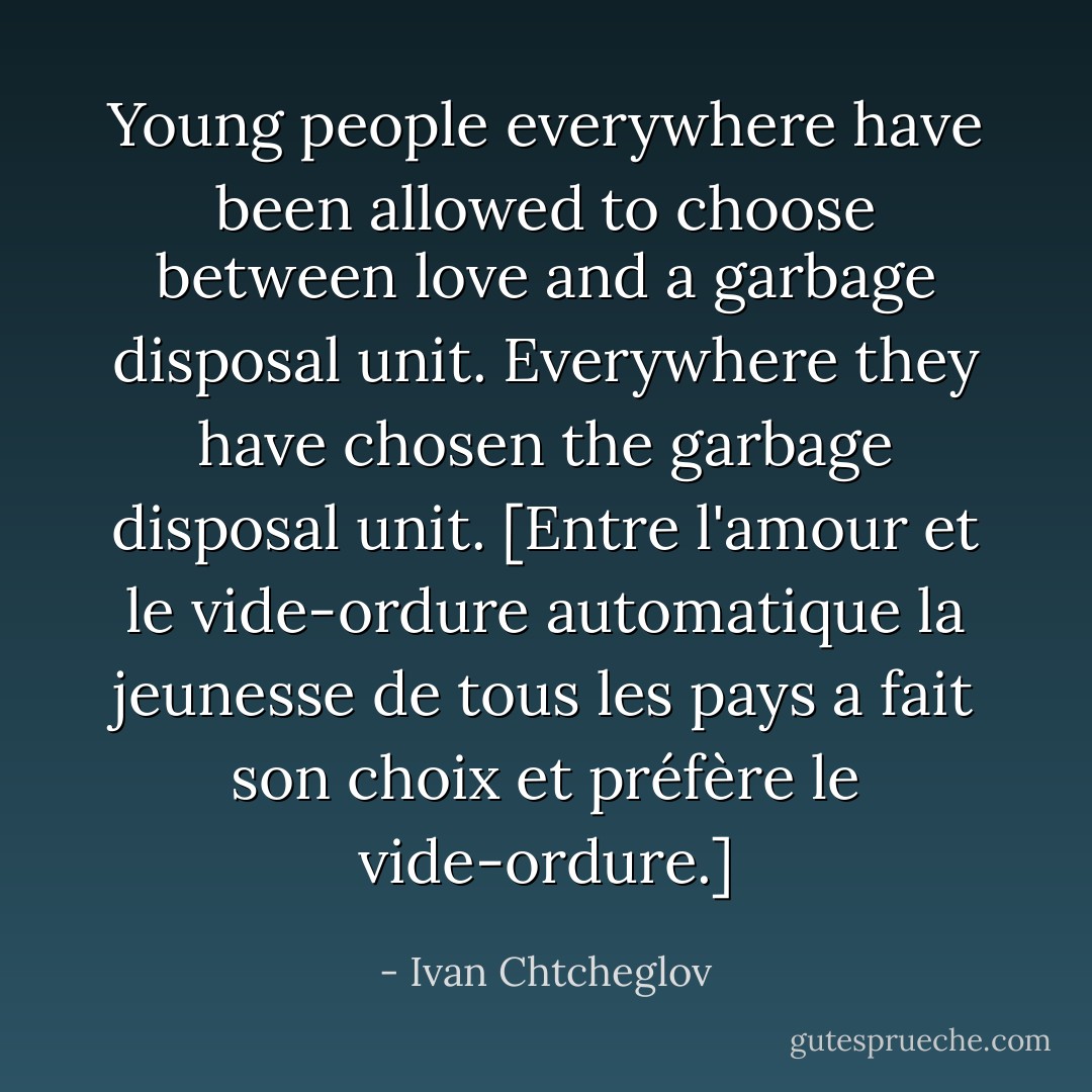 Young people everywhere have been allowed to choose between love and a garbage disposal unit. Everywhere they have chosen the garbage disposal unit. [Entre l'amour et le vide-ordure automatique la jeunesse de tous les pays a fait son choix et préfère le vide-ordure.] - Ivan Chtcheglov