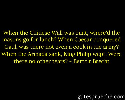When the Chinese Wall was built, where'd the masons go for lunch? When Caesar conquered Gaul, was there not even a cook in the army? When the Armada sank, King Philip wept. Were there no other tears? - Bertolt Brecht