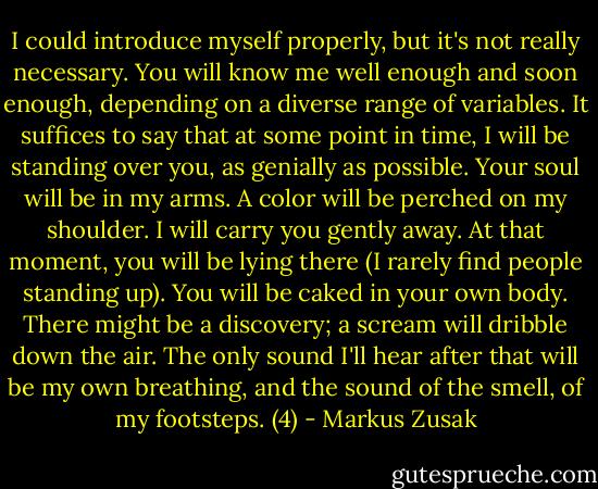 I could introduce myself properly, but it's not really necessary. You will know me well enough and soon enough, depending on a diverse range of variables. It suffices to say that at some point in time, I will be standing over you, as genially as possible. Your soul will be in my arms. A color will be perched on my shoulder. I will carry you gently away. At that moment, you will be lying there (I rarely find people standing up). You will be caked in your own body. There might be a discovery; a scream will dribble down the air. The only sound I'll hear after that will be my own breathing, and the sound of the smell, of my footsteps. (4) - Markus Zusak