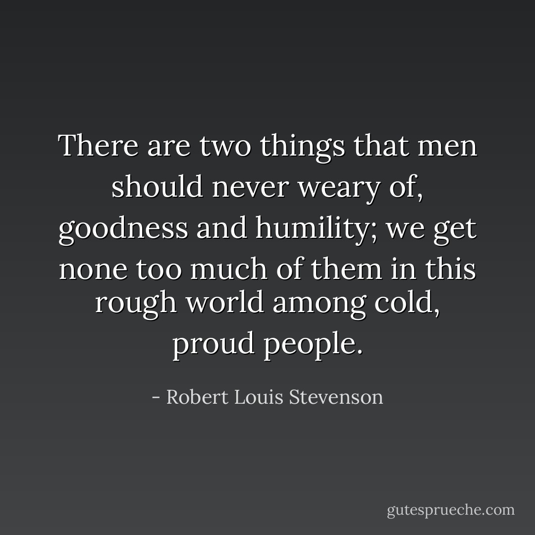 There are two things that men should never weary of, goodness and humility; we get none too much of them in this rough world among cold, proud people. - Robert Louis Stevenson