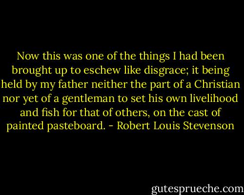 Now this was one of the things I had been brought up to eschew like disgrace; it being held by my father neither the part of a Christian nor yet of a gentleman to set his own livelihood and fish for that of others, on the cast of painted pasteboard. - Robert Louis Stevenson