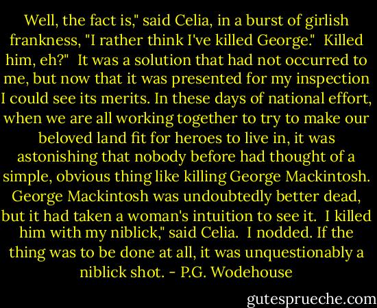 Well, the fact is," said Celia, in a burst of girlish frankness, "I<br />rather think I've killed George."<br /><br />Killed him, eh?"<br /><br />It was a solution that had not occurred to me, but now that it was<br />presented for my inspection I could see its merits. In these days of<br />national effort, when we are all working together to try to make our<br />beloved land fit for heroes to live in, it was astonishing that nobody<br />before had thought of a simple, obvious thing like killing George<br />Mackintosh. George Mackintosh was undoubtedly better dead, but it had<br />taken a woman's intuition to see it.<br /><br />I killed him with my niblick," said Celia.<br /><br />I nodded. If the thing was to be done at all, it was unquestionably a<br />niblick shot. - P.G. Wodehouse
