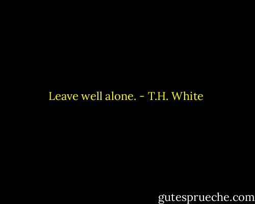 Leave well alone. - T.H. White