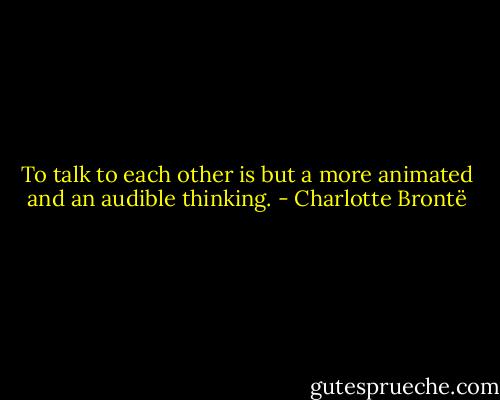 To talk to each other is but a more animated and an audible thinking. - Charlotte Brontë