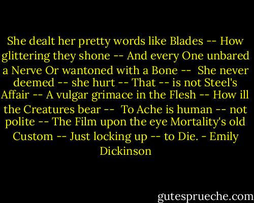 She dealt her pretty words like Blades --<br />How glittering they shone --<br />And every One unbared a Nerve<br />Or wantoned with a Bone --<br /><br />She never deemed -- she hurt --<br />That -- is not Steel's Affair --<br />A vulgar grimace in the Flesh --<br />How ill the Creatures bear --<br /><br />To Ache is human -- not polite --<br />The Film upon the eye<br />Mortality's old Custom --<br />Just locking up -- to Die. - Emily Dickinson