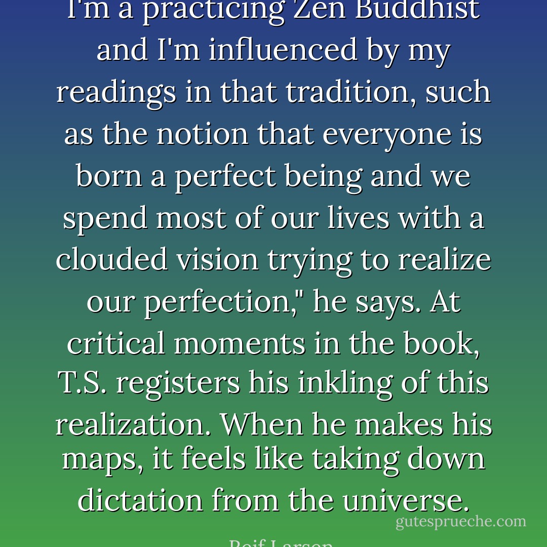 I'm a practicing Zen Buddhist and I'm influenced by my readings in that tradition, such as the notion that everyone is born a perfect being and we spend most of our lives with a clouded vision trying to realize our perfection," he says. At critical moments in the book, T.S. registers his inkling of this realization. When he makes his maps, it feels like taking down dictation from the universe. - Reif Larsen