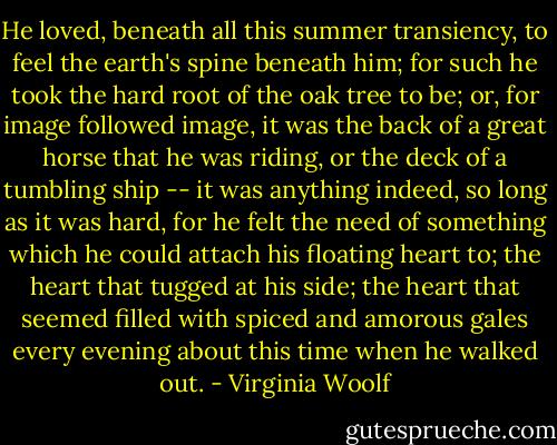 He loved, beneath all this summer transiency, to feel the earth's spine beneath him; for such he took the hard root of the oak tree to be; or, for image followed image, it was the back of a great horse that he was riding, or the deck of a tumbling ship -- it was anything indeed, so long as it was hard, for he felt the need of something which he could attach his floating heart to; the heart that tugged at his side; the heart that seemed filled with spiced and amorous gales every evening about this time when he walked out. - Virginia Woolf