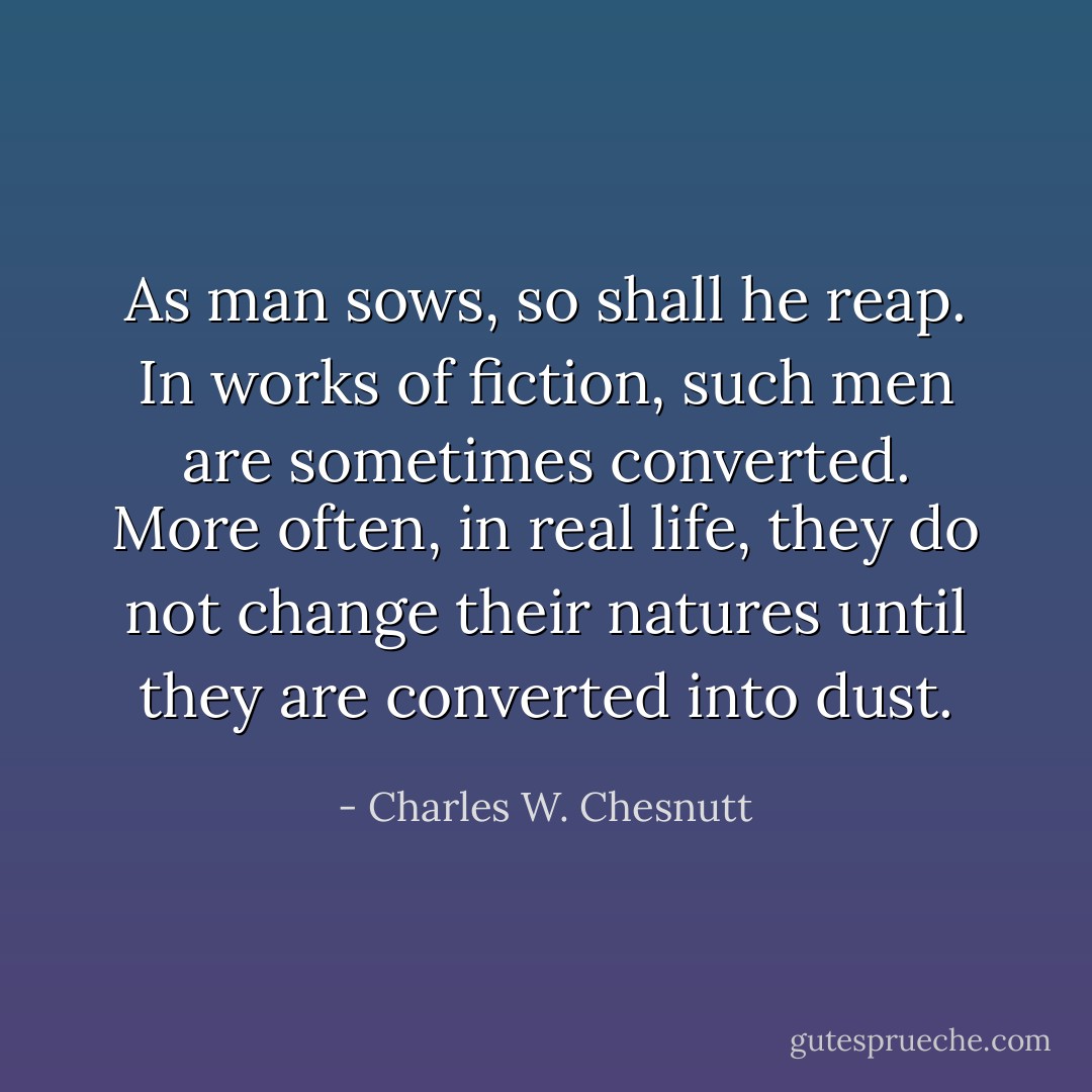 As man sows, so shall he reap. In works of fiction, such men are sometimes converted. More often, in real life, they do not change their natures until they are converted into dust. - Charles W. Chesnutt