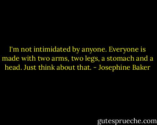I'm not intimidated by anyone. Everyone is made with two arms, two legs, a stomach and a head. Just think about that. - Josephine Baker