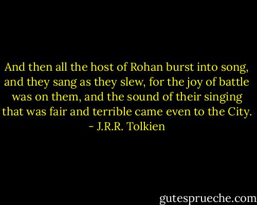 And then all the host of Rohan burst into song, and they sang as they slew, for the joy of battle was on them, and the sound of their singing that was fair and terrible came even to the City. - J.R.R. Tolkien