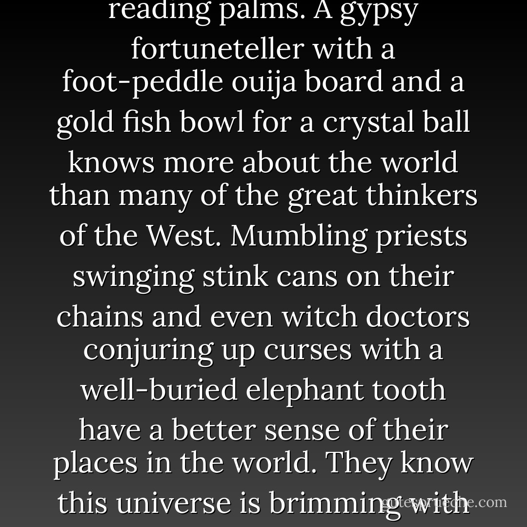Give me priests. Give me men with feathers in their hair, or tall domed hats, female oracles in caves, servants of the python, smoking weed and reading palms. A gypsy fortuneteller with a foot-peddle ouija board and a gold fish bowl for a crystal ball knows more about the world than many of the great thinkers of the West. Mumbling priests swinging stink cans on their chains and even witch doctors conjuring up curses with a well-buried elephant tooth have a better sense of their places in the world. They know this universe is brimming with magic, with life and riddles and ironies. They know that the world might eat them, and no encyclopedia could stop it - N.D. Wilson