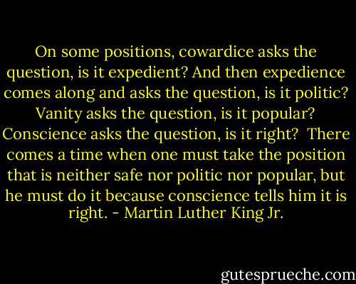 On some positions, cowardice asks the question, is it expedient? And then expedience comes along and asks the question, is it politic? Vanity asks the question, is it popular? Conscience asks the question, is it right?<br /><br />There comes a time when one must take the position that is neither safe nor politic nor popular, but he must do it because conscience tells him it is right. - Martin Luther King Jr.