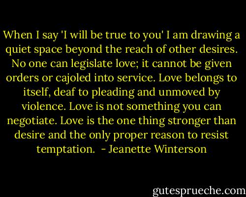 When I say 'I will be true to you' I am drawing a quiet space beyond the reach of other desires. No one can legislate love; it cannot be given orders or cajoled into service. Love belongs to itself, deaf to pleading and unmoved by violence. Love is not something you can negotiate. Love is the one thing stronger than desire and the only proper reason to resist temptation.  - Jeanette Winterson