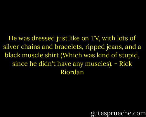He was dressed just like on TV, with lots of silver chains and bracelets, ripped jeans, and a black muscle shirt (Which was kind of stupid, since he didn't have any muscles). - Rick Riordan