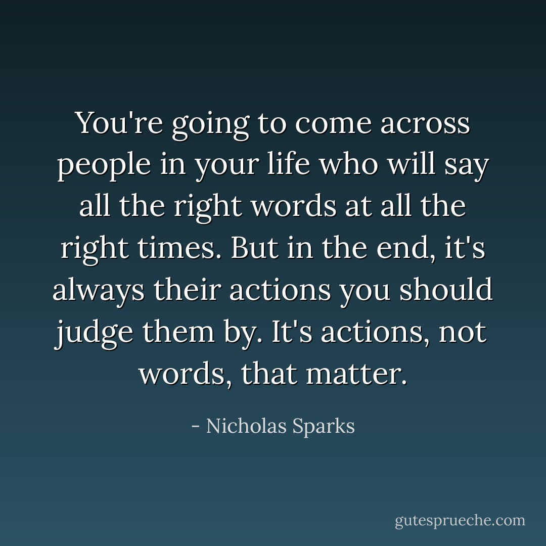 You're going to come across people in your life who will say all the right words at all the right times. But in the end, it's always their actions you should judge them by. It's actions, not words, that matter. - Nicholas Sparks