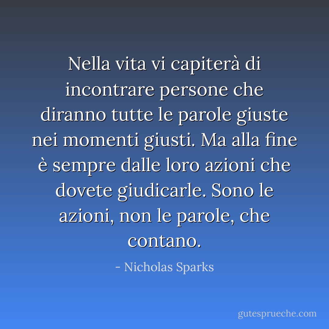 Nella vita vi capiterà di incontrare persone che diranno tutte le parole giuste nei momenti giusti. Ma alla fine è sempre dalle loro azioni che dovete giudicarle. Sono le azioni, non le parole, che contano. - Nicholas Sparks