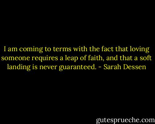 I am coming to terms with the fact that loving someone requires a leap of faith, and that a soft landing is never guaranteed. - Sarah Dessen