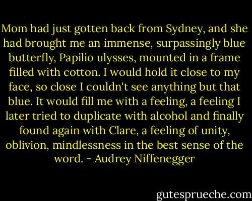 Mom had just gotten back from Sydney, and she had brought me an immense, surpassingly blue butterfly, Papilio ulysses, mounted in a frame filled with cotton. I would hold it close to my face, so close I couldn't see anything but that blue. It would fill me with a feeling, a feeling I later tried to duplicate with alcohol and finally found again with Clare, a feeling of unity, oblivion, mindlessness in the best sense of the word. - Audrey Niffenegger